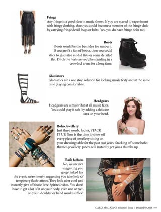 Fringe
Any fringe is a good idea in music shows. If you are scared to experiment
with fringe clothing, then you could become a member of the fringe club,
by carrying fringe detail bags or belts! Yes, you do have fringe belts too!
Boots
Boots would be the best idea for sunburn.
If you aren’t a fan of boots, then you could
stick to gladiator sandal flats or some detailed
flat. Ditch the heels as you’d be standing in a
crowded arena for a long time.
Gladiators
Gladiators are a one stop solution for looking music festy and at the same
time playing comfortable.
Headgears
Headgears are a major hit at all music fests.
You could play it safe by adding a delicate
tiara on your head.
Boho Jewellery
Just three words, ladies, STACK
IT UP. Now is the time to show off
every piece of jewellery sitting on
your dressing table for the past two years. Stacking off some boho
themed jewellery pieces will instantly get you a thumbs up.
Flash tattoos
No, we are not
suggesting you
go get inked for
the event; we’re merely suggesting you take help of
temporary flash tattoos. They look uber cool and
instantly give off those Free-Spirited vibes. You don’t
have to get a lot of it on your body, even one or two
on your shoulder or hand would suffice.
CARIZ MAGAZINE Volume I Issue II December 2016 103
 