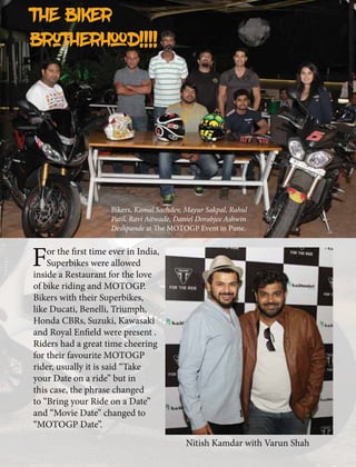 The Biker
brotherhood!!!!
For the first time ever in India,
Superbikes were allowed
inside a Restaurant for the love
of bike riding and MOTOGP.
Bikers with their Superbikes,
like Ducati, Benelli, Triumph,
Honda CBRs, Suzuki, Kawasaki
and Royal Enfield were present .
Riders had a great time cheering
for their favourite MOTOGP
rider, usually it is said “Take
your Date on a ride” but in
this case, the phrase changed
to “Bring your Ride on a Date”
and “Movie Date” changed to
“MOTOGP Date”.
Bikers, Kamal Sachdev, Mayur Sakpal, Rahul
Patil, Ravi Aitwade, Daniel Dorabjee Ashwin
Deshpande at The MOTOGP Event in Pune.
Nitish Kamdar with Varun Shah
 