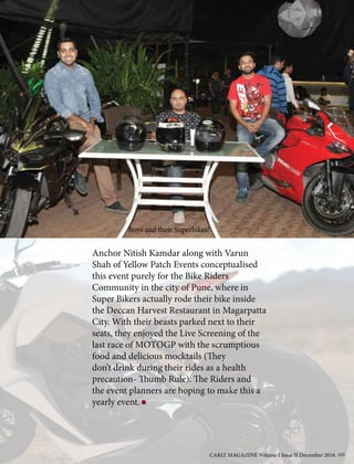 Anchor Nitish Kamdar along with Varun
Shah of Yellow Patch Events conceptualised
this event purely for the Bike Riders
Community in the city of Pune, where in
Super Bikers actually rode their bike inside
the Deccan Harvest Restaurant in Magarpatta
City. With their beasts parked next to their
seats, they enjoyed the Live Screening of the
last race of MOTOGP with the scrumptious
food and delicious mocktails (They
don’t drink during their rides as a health
precaution- Thumb Rule). The Riders and
the event planners are hoping to make this a
yearly event.
Boys and their Superbikes!
CARIZ MAGAZINE Volume I Issue II December 2016 105
 