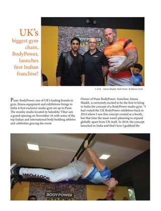 UK’s
biggest gym
chain,
BodyPower,
launches
first Indian
franchise!
Pune: BodyPower, one of UK’s leading brands in
gym, fitness equipment and exhibitions brings to
India it first exclusive studio gym set up to Pune.
The swanky studio located in Salunkhe Vihar saw
a grand opening on November 16 with some of the
top Indian and international body building athletes
and celebrities gracing the event.
Owner of Pune BodyPower franchise, Imran
Shaikh, is extremely excited to be the first to bring
to India the concept of a BodyPower studio gym. “I
had visited the UK BodyPower exhibition back in
2014 where I saw this concept created at a booth,
but that time the team wasn’t planning to expand
globally apart from UK itself. In 2016, the concept
launched in India and that’s how I grabbed the
L to R - Imran Shaikh, Nick Orton & Martyn Ford
 