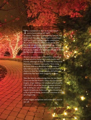 The countdown to 2017 is on, and I know
you’ve been waiting for this!!!
As always, December is a transitional month, but
particularly this year. According to numerology,
2016 is a 9-year, representing the completion
of a 9-year cycle. The trend for the entire year
has been one of release and completion. Almost
everyone I speak with is experiencing some type
of wrap up, ending and significant change in their
life flow and circumstances.
There’s a special magic to December, as many of
us find ourselves being merry with family and
friends, although do keep in mind the move from
December to January is powerful. We’re tying
up loose ends now, deciding what we want to
take with us into the new year, as we now have a
chance to shed the things, people, old habits and
addictions that have been dragging us down.
Take the time to acknowledge how far you have
come over the last 9 years; reflect on your lessons,
forgive, let go, embrace the wisdom gained and be
GRATEFUL for all the joyous moments in your
life. In doing so, you will transcend the need to
repeat old patterns, habits and begin a brand new
cycle of growth being aware and conscious of a
new beginning.
A very happy, prosperous and joyous new year to
you all!
CARIZ MAGAZINE Volume I Issue II December 2016 109
 