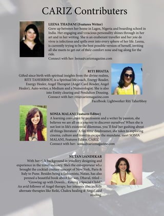LEENA THADANI (Features Writer)
Grew up between her home in Lagos, Nigeria and boarding school in
India. Her engaging and vivacious personality shines through in her
art and in her writing. She is an exuberant traveller and her joie de
vivre is infectious and spills over into every sphere of her life. Leena,
is currently trying to be the best possible version of herself, inviting
all she meets to get out of their comfort zone and tag along for the
ride.
Connect with her: leena@carizmagazine.com
RITI BHATIA
Gifted since birth with spiritual insights from the divine realms,
RITI TAHERBHOY, is a Spiritual life coach, Energy Reader,
Energy Healer, Angel Therapist (Angel Card Reader, Angel
Healer), Auto-writer, a Medium and a Numerologist. She is also
into Entity clearing and Pendulum Dousing.
Connect with her: riti@carizmagazine.com
FaceBook: Lightworker Riti Taherbhoy
SONIA MALANI(Features Editor)
A learning consultant by profession and a writer by passion, she
believes we are all on a journey to discover ourselves! When she is
not lost in life’s existential dilemmas, you`ll find her gushing about
all things literature. A full time daydreamer, she takes to exploring
cinema, culture and travel to escape the mundane, meet SONIA
MALANI, Features Editor, CARIZ.
Connect with her: sonia@carizmagazine.com
NUTAN DANDEKAR
With her rich background in jewellery designing and
experience in the travel industry. She’s the entrepreneur who
brought the cocktail couture concept of New York, Paris &
Italy to Pune. Besides being a fashionista, Nutan, has also
penned a beautiful book about her son, Dhaval, titled –
“Growing up with Down’s... Raising a Special Child.”
An avid follower of Angel therapy, her interests also include
alternate therapies like Reiki, Chakra healing & Angel card
reading.
CARIZ Contributers
 