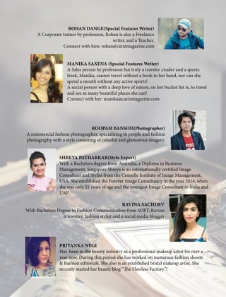 ROHAN DANGE(Special Features Writer)
A Corporate trainer by profession, Rohan is also a Freelance
writer, and a Teacher.
Connect with him: rohan@carizmagazine.com
MANIKA SAXENA (Special Features Writer)
A Sales person by profession but truly a traveler ,reader and a sports
freak, Manika, cannot travel without a book in her hand, nor can she
spend a month without any active sports!
A social person with a deep love of nature, on her bucket list is, to travel
and see as many beautiful places she can!
Connect with her: manika@carizmagazine.com
ROOPAM BANSOD(Photographer)
A commercial fashion photographer, specializing in people and fashion
photography with a style consisting of colorful and glamorous imagery.
SHREYA PATHARKAR(Style Expert)
With a Bachelors degree from Australia, a Diploma in Business
Management, Singapore Shreya is an internationally certified Image
Consultant and Stylist from the Conselle Institute of Image Management,
USA. She established the Forever Image Consultancy in the year 2014, when
she was only 21 years of age and the youngest Image Consultant in India and
UAE.
	
RAVINA SACHDEV
With Bachelors Degree in Fashion Communication from SOFT, Ravina
is a writer, fashion stylist and a social media blogger
PRIYANKA NEGI
Has been in the beauty industry as a professional makeup artist for over a
year now. During this period she has worked on numerous fashion shoots
& Fashion editorials. She also is an established bridal makeup artist. She
recently started her beauty blog “The Flawless Factory”!
 