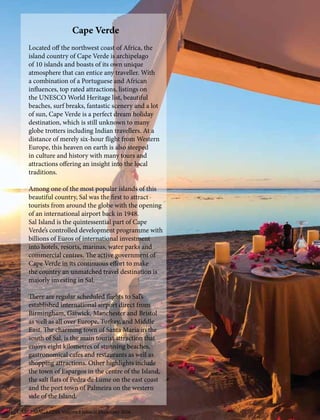 Cape Verde
Located off the northwest coast of Africa, the
island country of Cape Verde is archipelago
of 10 islands and boasts of its own unique
atmosphere that can entice any traveller. With
a combination of a Portuguese and African
influences, top rated attractions, listings on
the UNESCO World Heritage list, beautiful
beaches, surf breaks, fantastic scenery and a lot
of sun, Cape Verde is a perfect dream holiday
destination, which is still unknown to many
globe trotters including Indian travellers. At a
distance of merely six-hour flight from Western
Europe, this heaven on earth is also steeped
in culture and history with many tours and
attractions offering an insight into the local
traditions.
Among one of the most popular islands of this
beautiful country, Sal was the first to attract
tourists from around the globe with the opening
of an international airport back in 1948.
Sal Island is the quintessential part of Cape
Verde’s controlled development programme with
billions of Euros of international investment
into hotels, resorts, marinas, water parks and
commercial centres. The active government of
Cape Verde in its continuous effort to make
the country an unmatched travel destination is
majorly investing in Sal.
There are regular scheduled flights to Sal’s
established international airport direct from
Birmingham, Gatwick, Manchester and Bristol
as well as all over Europe, Turkey, and Middle
East. The charming town of Santa Maria in the
south of Sal, is the main tourist attraction that
enjoys eight kilometres of stunning beaches,
gastronomical cafes and restaurants as well as
shopping attractions. Other highlights include
the town of Espargos in the centre of the Island,
the salt flats of Pedra de Lume on the east coast
and the port town of Palmeira on the western
side of the Island.
CARIZ MAGAZINE Volume I Issue II December 201611
 