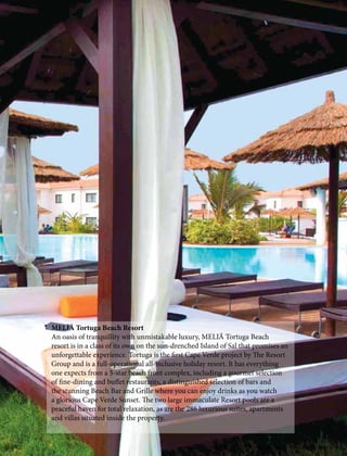 MELIÃ Tortuga Beach Resort
An oasis of tranquillity with unmistakable luxury, MELIÃ Tortuga Beach
resort is in a class of its own on the sun-drenched Island of Sal that promises an
unforgettable experience. Tortuga is the first Cape Verde project by The Resort
Group and is a full-operational all-inclusive holiday resort. It has everything
one expects from a 5-star beach front complex, including a gourmet selection
of fine-dining and buffet restaurants, a distinguished selection of bars and
the stunning Beach Bar and Grille where you can enjoy drinks as you watch
a glorious Cape Verde Sunset. The two large immaculate Resort pools are a
peaceful haven for total relaxation, as are the 286 luxurious suites, apartments
and villas situated inside the property.
CARIZ MAGAZINE Volume I Issue II December 2016 13
 