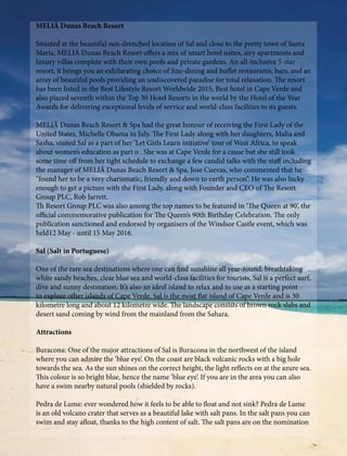 MELIÃ Dunas Beach Resort
Situated at the beautiful sun-drenched location of Sal and close to the pretty town of Santa
Maria, MELIÃ Dunas Beach Resort offers a mix of smart hotel suites, airy apartments and
luxury villas complete with their own pools and private gardens. An all-inclusive 5-star
resort, it brings you an exhilarating choice of fine-dining and buffet restaurants, bars, and an
array of beautiful pools providing an undiscovered paradise for total relaxation. The resort
has been listed in the Best Lifestyle Resort Worldwide 2015, Best hotel in Cape Verde and
also placed seventh within the Top 30 Hotel Resorts in the world by the Hotel of the Year
Awards for delivering exceptional levels of service and world-class facilities to its guests.
MELIÃ Dunas Beach Resort & Spa had the great honour of receiving the First Lady of the
United States, Michelle Obama in July. The First Lady along with her daughters, Malia and
Sasha, visited Sal as a part of her ‘Let Girls Learn initiative’ tour of West Africa, to speak
about women’s education as part o . She was at Cape Verde for a cause but she still took
some time off from her tight schedule to exchange a few candid talks with the staff including
the manager of MELIÃ Dunas Beach Resort & Spa, Jose Cuevas, who commented that he
“found her to be a very charismatic, friendly and down to earth person”. He was also lucky
enough to get a picture with the First Lady, along with Founder and CEO of The Resort
Group PLC, Rob Jarrett.
Th Resort Group PLC was also among the top names to be featured in ‘The Queen at 90’, the
official commemorative publication for The Queen’s 90th Birthday Celebration. The only
publication sanctioned and endorsed by organisers of the Windsor Castle event, which was
held12 May - until 15 May 2016.
Sal (Salt in Portuguese)
One of the rare sea destinations where one can find sunshine all year-round, breathtaking
white sandy beaches, clear blue sea and world-class facilities for tourists, Sal is a perfect surf,
dive and sunny destination. It’s also an ideal island to relax and to use as a starting point
to explore other islands of Cape Verde. Sal is the most flat island of Cape Verde and is 30
kilometre long and about 12 kilometre wide. The landscape consists of brown rock slabs and
desert sand coming by wind from the mainland from the Sahara.
Attractions
Buracona: One of the major attractions of Sal is Buracona in the northwest of the island
where you can admire the ‘blue eye’. On the coast are black volcanic rocks with a big hole
towards the sea. As the sun shines on the correct height, the light reflects on at the azure sea.
This colour is so bright blue, hence the name ‘blue eye’. If you are in the area you can also
have a swim nearby natural pools (shielded by rocks).
Pedra de Lume: ever wondered how it feels to be able to float and not sink? Pedra de Lume
is an old volcano crater that serves as a beautiful lake with salt pans. In the salt pans you can
swim and stay afloat, thanks to the high content of salt. The salt pans are on the nomination
 