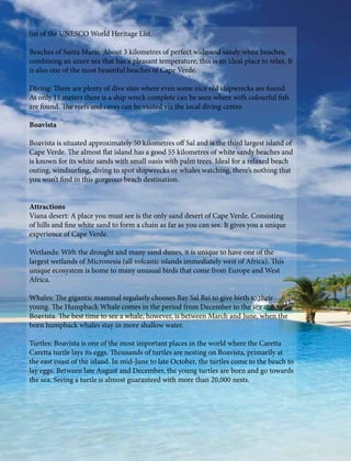 list of the UNESCO World Heritage List.
Beaches of Santa Maria: About 3 kilometres of perfect wide and sandy white beaches,
combining an azure sea that has a pleasant temperature, this is an ideal place to relax. It
is also one of the most beautiful beaches of Cape Verde.
Diving: There are plenty of dive sites where even some nice old shipwrecks are found.
At only 11 meters there is a ship wreck complete can be seen where with colourful fish
are found. The reefs and caves can be visited via the local diving centre.
Boavista
Boavista is situated approximately 50 kilometres off Sal and is the third largest island of
Cape Verde. The almost flat island has a good 55 kilometres of white sandy beaches and
is known for its white sands with small oasis with palm trees. Ideal for a relaxed beach
outing, windsurfing, diving to spot shipwrecks or whales watching, there’s nothing that
you won’t find in this gorgeous beach destination.
Attractions
Viana desert: A place you must see is the only sand desert of Cape Verde. Consisting
of hills and fine white sand to form a chain as far as you can see. It gives you a unique
experience of Cape Verde.
Wetlands: With the drought and many sand dunes, it is unique to have one of the
largest wetlands of Micronesia (all volcanic islands immediately west of Africa). This
unique ecosystem is home to many unusual birds that come from Europe and West
Africa.
Whales: The gigantic mammal regularly chooses Bay Sal Rei to give birth to their
young. The Humpback Whale comes in the period from December to the sea at
Boavista. The best time to see a whale, however, is between March and June, when the
born humpback whales stay in more shallow water.
Turtles: Boavista is one of the most important places in the world where the Caretta
Caretta turtle lays its eggs. Thousands of turtles are nesting on Boavista, primarily at
the east coast of the island. In mid-June to late October, the turtles come to the beach to
lay eggs. Between late August and December, the young turtles are born and go towards
the sea. Seeing a turtle is almost guaranteed with more than 20,000 nests.
 