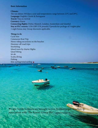 *Cape Verde holidays are brought to you by Herrringer Tourism in
association with The Resort Group PLC. www.herringer.in
Basic Information
Climate:
The sun shines 350 days a year and temperatures range between 21°C and 29°C.
Language: English, Creole & Portuguese
Travel: Visa on Arrival
Currency: Euros
Connecting flights: Dubai, Munich, London, Amsterdam and Istanbul
Stay at PLC resorts: 1250 GBP (UK pounds) Upwards for package of 5 nights plus
1 night bonus stay. Group discounts applicable.
Things to do
Cycle hire
Catamaran Boat Trip
Horse riding excursions on the beaches
Hummer off-road trips
Snorkeling
Island tours by charter flights
Quad biking
Jet ski
Scuba diving
Fishing
Kite surfing/wind surfing
CARIZ MAGAZINE Volume I Issue II December 2016 19
 