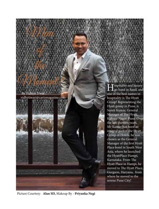 Man
of
the
Moment!
By Vidhya Tiwari
vidhytiwari@carizmagazine.com
Hospitality and luxury
go hand in hand, and
one of the best names in
hospitality is The Hyatt
Group! Representing the
Hyatt group in Pune, is
Sumit Kumar, General
Manager of The Hyatt,
Kalyani Nagar, Pune. Over
the last thirteen years,
Mr Kumar has been an
integral part of the Hyatt
Group of Hotels, he was
chosen as the General
Manager of the first Hyatt
Place hotel in South West
Asia, where he launched
the HyattPlace Hampi,
Karnataka. From The
Hyatt Place in Hampi, he
moved to The Hyatt Place,
Gurgaon, Haryana, from
where he moved to the
serene Pune City!
Picture Courtesy- Alan SD, Makeup By - Priyanka Negi
 