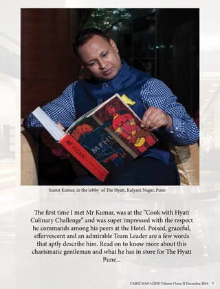 The first time I met Mr Kumar, was at the “Cook with Hyatt
Culinary Challenge” and was super impressed with the respect
he commands among his peers at the Hotel. Poised, graceful,
effervescent and an admirable Team Leader are a few words
that aptly describe him. Read on to know more about this
charismatic gentleman and what he has in store for The Hyatt
Pune...
Sumit Kumar, in the lobby of The Hyatt, Kalyani Nagar, Pune
CARIZ MAGAZINE Volume I Issue II December 2016 21
 