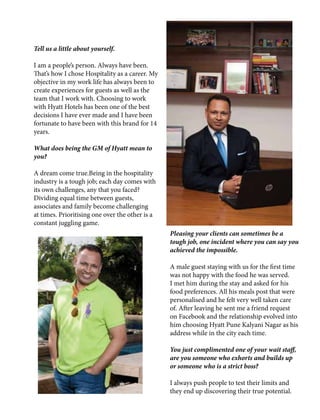 Tell us a little about yourself.
I am a people’s person. Always have been.
That’s how I chose Hospitality as a career. My
objective in my work life has always been to
create experiences for guests as well as the
team that I work with. Choosing to work
with Hyatt Hotels has been one of the best
decisions I have ever made and I have been
fortunate to have been with this brand for 14
years.
What does being the GM of Hyatt mean to
you?
A dream come true.Being in the hospitality
industry is a tough job; each day comes with
its own challenges, any that you faced?
Dividing equal time between guests,
associates and family become challenging
at times. Prioritising one over the other is a
constant juggling game.
Pleasing your clients can sometimes be a
tough job, one incident where you can say you
achieved the impossible.
A male guest staying with us for the first time
was not happy with the food he was served.
I met him during the stay and asked for his
food preferences. All his meals post that were
personalised and he felt very well taken care
of. After leaving he sent me a friend request
on Facebook and the relationship evolved into
him choosing Hyatt Pune Kalyani Nagar as his
address while in the city each time.
You just complimented one of your wait staff,
are you someone who exhorts and builds up
or someone who is a strict boss?
I always push people to test their limits and
they end up discovering their true potential.
 
