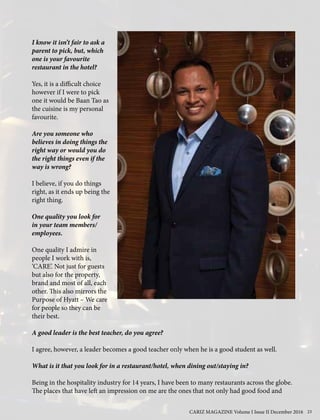 I know it isn’t fair to ask a
parent to pick, but, which
one is your favourite
restaurant in the hotel?
Yes, it is a difficult choice
however if I were to pick
one it would be Baan Tao as
the cuisine is my personal
favourite.
Are you someone who
believes in doing things the
right way or would you do
the right things even if the
way is wrong?
I believe, if you do things
right, as it ends up being the
right thing.
One quality you look for
in your team members/
employees.
One quality I admire in
people I work with is,
‘CARE’. Not just for guests
but also for the property,
brand and most of all, each
other. This also mirrors the
Purpose of Hyatt – We care
for people so they can be
their best.
A good leader is the best teacher, do you agree?
I agree, however, a leader becomes a good teacher only when he is a good student as well.
What is it that you look for in a restaurant/hotel, when dining out/staying in?
Being in the hospitality industry for 14 years, I have been to many restaurants across the globe.
The places that have left an impression on me are the ones that not only had good food and
CARIZ MAGAZINE Volume I Issue II December 2016 23
 