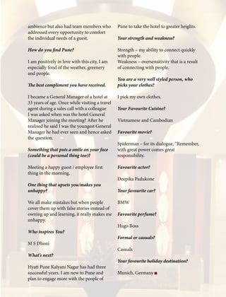 ambience but also had team members who
addressed every opportunity to comfort
the individual needs of a guest.
How do you find Pune?
I am positively in love with this city, I am
especially fond of the weather, greenery
and people.
The best compliment you have received.
I became a General Manager of a hotel at
33 years of age. Once while visiting a travel
agent during a sales call with a colleague
I was asked when was the hotel General
Manager joining the meeting? After he
realised he said I was the youngest General
Manager he had ever seen and hence asked
the question.
Something that puts a smile on your face
(could be a personal thing too)?
Meeting a happy guest / employee first
thing in the morning.
One thing that upsets you/makes you
unhappy?
We all make mistakes but when people
cover them up with false stories instead of
owning up and learning, it really makes me
unhappy.
Who inspires You?
M S Dhoni
What’s next?
Hyatt Pune Kalyani Nagar has had three
successful years. I am new to Pune and
plan to engage more with the people of
Pune to take the hotel to greater heights.
Your strength and weakness?
Strength – my ability to connect quickly
with people.
Weakness – oversensitivity that is a result
of connecting with people.
You are a very well styled person, who
picks your clothes?
I pick my own clothes.
Your Favourite Cuisine?
Vietnamese and Cambodian
Favourite movie?
Spiderman – for its dialogue, “Remember,
with great power comes great
responsibility.
Favourite actor?
Deepika Padukone
Your favourite car?
BMW
Favourite perfume?
Hugo Boss
Formal or casuals?
Casuals
Your favourite holiday destination?
Munich, Germany
 