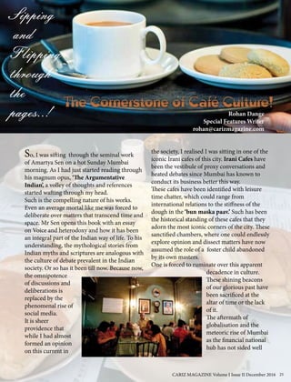 The Cornerstone of Café Culture!
Sipping
and
Flipping
through
the
pages..!
So, I was sifting through the seminal work
of Amartya Sen on a hot Sunday Mumbai
morning. As I had just started reading through
his magnum opus, ‘The Argumentative
Indian’, a volley of thoughts and references
started wafting through my head.
Such is the compelling nature of his works.
Even an average mortal like me was forced to
deliberate over matters that transcend time and
space. Mr Sen opens this book with an essay
on Voice and heterodoxy and how it has been
an integral part of the Indian way of life. To his
understanding, the mythological stories from
Indian myths and scriptures are analogous with
the culture of debate prevalent in the Indian
society. Or so has it been till now. Because now,
the omnipotence
of discussions and
deliberations is
replaced by the
phenomenal rise of
social media.
It is sheer
providence that
while I had almost
formed an opinion
on this current in
the society, I realised I was sitting in one of the
iconic Irani cafes of this city. Irani Cafes have
been the vestibule of proxy conversations and
heated debates since Mumbai has known to
conduct its business better this way.
These cafes have been identified with leisure
time chatter, which could range from
international relations to the stiffness of the
dough in the ‘bun maska paav.’ Such has been
the historical standing of these cafes that they
adorn the most iconic corners of the city. These
sanctified chambers, where one could endlessly
explore opinion and dissect matters have now
assumed the role of a foster child abandoned
by its own masters.
One is forced to ruminate over this apparent
decadence in culture.
These shining beacons
of our glorious past have
been sacrificed at the
altar of time or the lack
of it.
The aftermath of
globalisation and the
meteoric rise of Mumbai
as the financial national
hub has not sided well
Rohan Dange
Special Features Writer
rohan@carizmagazine.com
CARIZ MAGAZINE Volume I Issue II December 2016 25
 