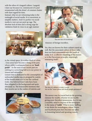 with the ethos of a languid culture. Languid,
I dare say because it is reminiscent of a past
ornamented with the drawl of constant chatter
with faint regard for time.
Instead, what we are witnessing today is the
onslaught of social media. It is convenient, to
simplify matters. And it is perfect via social
media to vent out our pent up rage. The
absolute lack of time and a strong urge for
validation finds its voice in an ugly manner
in the virtual space. It is either black or white
. Grey areas have become a thing of the past,
whose utility is antiquated just as our ‘kaali
peelis’ . As the taxis of our recent past are
coming to a screeching halt so is our power to
reason and rationalise.
Leisure time is dedicated to the consumption of
unfounded media reports propped by zealots
of the fourth estate as if it was the cardinal
truth. Our beloved Irani Cafes have been
thus relegated to the background and quite
obviously so. The honourable mentions that
they receive are in the realms of Listicles and
itinerary of foreign travellers.
Yes, they are known for their culinary merit as
well. But the associated culture of these cafes
does not find a resonance with the youth of
today. Is it a collective dumbing of the masses
or is the Darwinian principle, imposingly
reiterating itself?
The answer may be traced back to the growing
clamour for wealth, wherein we are readily
giving away cherished possessions. As if it was
a monthly ritual to dispose of the newspaper
in the name of ‘raddi.’ What is more, baffling
is our desire for monologues, where Tweets
and Facebook posts have become our allies
in fomenting hatred and spouting venom.
The new face of socialising!
The idea of a debate in today’s world!
Are we the “smart phone and dumb people generation?”
 