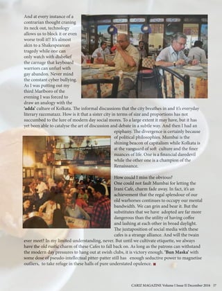 And at every instance of a
contrarian thought craning
its neck out, technology
allows us to block it or even
worse troll it!! It’s almost
akin to a Shakespearean
tragedy while one can
only watch with disbelief
the carnage that keyboard
warriors can unfurl with
gay abandon. Never mind
the constant cyber bullying.
As I was putting out my
third Marlboro of the
evening I was forced to
draw an analogy with the
‘adda’ culture of Kolkata. The informal discussions that the city breathes in and it’s everyday
literary razzmatazz. How is it that a sister city in terms of size and proportions has not
succumbed to the lure of modern day social mores. To a large extent it may have, but it has
yet been able to catalyse the art of discussion and debate in a subtle way. And then I had an
epiphany. The divergence is certainly because
of political philosophies. Mumbai is the
shining beacon of capitalism while Kolkata is
at the vanguard of soft culture and the finer
nuances of life. One is a financial daredevil
while the other one is a champion of the
Renaissance.
How could I miss the obvious?
One could not fault Mumbai for letting the
Irani Cafe, charm fade away. In fact, it’s an
achievement that the regal splendour of our
old warhorses continues to occupy our mental
bandwidth. We can grin and bear it. But the
substitutes that we have adopted are far more
dangerous than the utility of having coffee
and lashing at each other in broad daylight.
The juxtaposition of social media with these
cafes is a strange alliance. And will the twain
ever meet? In my limited understanding, never. But until we cultivate etiquette, we always
have the old rustic charm of these Cafes to fall back on. As long as the patrons can withstand
the modern day pressures to hang out at swish clubs, it is victory enough. ‘Bun Maska’ with
some dose of pseudo-intellectual pitter-patter still has enough seductive power to magnetise
outliers, to take refuge in these halls of pure understated opulence.
CARIZ MAGAZINE Volume I Issue II December 2016 27
 