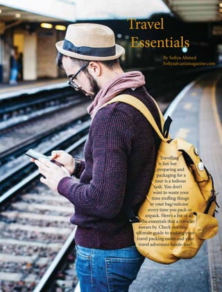 Travel
Essentials
By Sofiya Ahmed
Sofiya@carizmagazine.com
Travelling
is fun but
preparing and
packaging for a
tour is a tedious
task. You don’t
want to waste your
time stuffing things
in your bag/suitcase
every time you pack or
unpack. Here’s a list of all
the essentials that a traveller
swears by. Check out this
ultimate guide to making your
travel packing easier and your
travel adventure hassle-free!
 