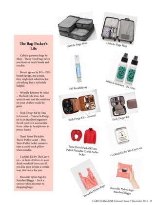 The Bag-Packer’s
Life
- Cubicle garment bags by
Muji – These travel bags saves
you from so much hassle and
trouble.
- Breath sprays by EO – EO’s
breath sprays, are a must,
they might not substitute for
a brushing but is definitely
helpful.
- Wrinkle Releaser by Atlas
– The best cold iron. Just
spritz it over and the wrinkles
on your clothes would be
gone.
- Tech-Dopp-Kit by This-
Is-Ground – This tech-Dopp-
kit is an excellent organiser
for all your tech accessories
from cables to headphones to
power banks.
- Tumi Patrol Packable
Travel Puffer Jacket – This
Tumi Puffer Jacket converts
into a comfy neck pillow
when needed.
- Cocktail Kit by The Carry
on – A dash of bitters to your
drink wouldn’t harm and if
you like your drinks a certain
way, this one is for you.
- Reusable nylon bags by
Standard Baggu – Such a
saviour when it comes to
shopping bags. Reusable Nylon Bags -Standard Baggu
Resuable Nylon Bags
Tumi Patrol PackablTumiPatrol Packable Travel Puffer
Jacket
Tech Dopp Kit - Ground
Tech-Dopp-Kit
Wrinkle Releaser - By AtlasEO BreathSpray
Cubicle-Bags Muji Cubicle-Bags Muji
Cocktail Kit by The Carry on
CARIZ MAGAZINE Volume I Issue II December 2016 29
 