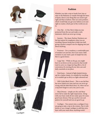 Fashion
Whether you take a trip to South-East Asia or
relax in the Bahamas or wander through the lanes
of Spain, there is one thing that you need to get
right and that is fashion. Here are some pointers,
which would help you get your fashion score just
right no matter, which part of the world you are
in.
- Chic Hat – A Chic Hat to help you stay
protected from the sun and make a style
statement, which can never go wrong.
- Sunnies – The classic Rayban Wayfarers are
the best option for sunglasses when you are
travelling. Reason being that it folds into half,
giving a perfect compact size for slipping into just
about anything
- Footwear – For a wanderer, a comfortable pair
of sneakers are just fine, but if you want a little
variation in your style a pair of simple but chic
flats is a good choice.
- Large Tote – While on the go, you might
have to cut down on the accessories that would
want to carry so a large tote bag offers a lot of
convenience by storing all your skin care and
daily essentials at one place.
- Dark Jeans – Instead of light shaded denim,
opt for a darker shade, it is suitable for travelling
as it wouldn’t get as dirty as a light coloured one.
- LBD (Little Black Dress) – This is one fad that
has never faded over time and you can never go
wrong with the little black dress. So, when out on
a trip don’t forget to carry one, just in case.
- Maxi Dresses – simple yet chic and these
never fail to make the right impressions. Along
with your basic tanks & tees make space for some
good maxi dresses. Pick up a perfect size and
pattern for yourself and you are good to go
.
- Cardigan – You cannot miss a cardigan if you
are going to take a trip in the winters. Pair it with
denim or use a longer cardigan to add that extra
layer with your maxi dress, anything works!
Chic Hat
Sunnies
Footwear
Footwear
large Tote
LBD - Vintage
Dark Jeans
Cardigan
Maxi Dress
 