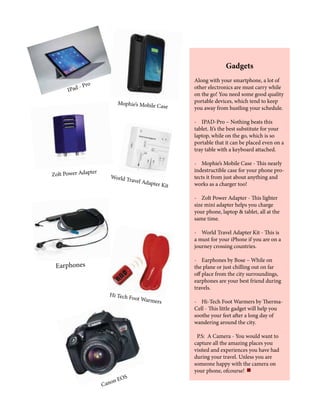 Gadgets
Along with your smartphone, a lot of
other electronics are must carry while
on the go! You need some good quality
portable devices, which tend to keep
you away from hustling your schedule.
- IPAD-Pro – Nothing beats this
tablet. It’s the best substitute for your
laptop, while on the go, which is so
portable that it can be placed even on a
tray table with a keyboard attached.
- Mophie’s Mobile Case - This nearly
indestructible case for your phone pro-
tects it from just about anything and
works as a charger too!
- Zolt Power Adapter - This lighter
size mini adapter helps you charge
your phone, laptop & tablet, all at the
same time.
- World Travel Adapter Kit - This is
a must for your iPhone if you are on a
journey crossing countries.
- Earphones by Bose – While on
the plane or just chilling out on far
off place from the city surroundings,
earphones are your best friend during
travels.
- Hi-Tech Foot Warmers by Therma-
Cell - This little gadget will help you
soothe your feet after a long day of
wandering around the city.
P.S: A Camera - You would want to
capture all the amazing places you
visited and experiences you have had
during your travel. Unless you are
someone happy with the camera on
your phone, ofcourse!
Canon EOS
Hi Tech Foot Warmers
Earphones
World Travel Adapter Kit
Zolt Power Adapter
Mophie’s Mobile Case
IPad - Pro
 