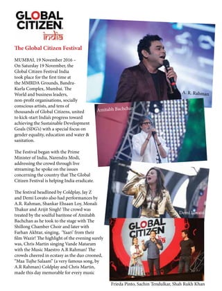 The Global Citizen Festival
MUMBAI, 19 November 2016 –
On Saturday 19 November, the
Global Citizen Festival India
took place for the first time at
the MMRDA Grounds, Bandra-
Kurla Complex, Mumbai. The
World and business leaders,
non-profit organisations, socially
conscious artists, and tens of
thousands of Global Citizens, united
to kick-start India’s progress toward
achieving the Sustainable Development
Goals (SDG’s) with a special focus on
gender equality, education and water &
sanitation.
The Festival began with the Prime
Minister of India, Narendra Modi,
addressing the crowd through live
streaming; he spoke on the issues
concerning the country that The Global
Citizen Festival is helping India eradicate.
The festival headlined by Coldplay, Jay Z
and Demi Lovato also had performances by
A.R. Rahman, Shankar Ehsaan Loy, Monali
Thakur and Arijit Singh! The crowd was
treated by the soulful baritone of Amitabh
Bachchan as he took to the stage with The
Shillong Chamber Choir and later with
Farhan Akhtar, singing, ‘Yaari’ from their
film Wazir! The highlight of the evening surely
was, Chris Martin singing Vande Mataram
with the Music Maestro A.R Rahman! The
crowds cheered in ecstasy as the duo crooned,
“Maa Tujhe Salaam” (a very famous song, by
A.R Rahman) Coldplay and Chris Martin,
made this day memorable for every music
A. R. Rahman
Amitabh Bachchan
Frieda Pinto, Sachin Tendulkar, Shah Rukh Khan
Demi Lovato
 