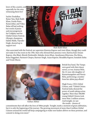 lover of this country, and
especially for the ones
witnessing them live!
Sachin Tendulkar,
Ratan Tata, Shah Rukh
Khan, Freida Pinto,
Karan Johar, and Vidya
Balan all had nothing
but words of praise
and encouragement
for Coldplay and the
Global Citizen Festival.
Olympic champions,
Sakshi Malik, Vijender
Singh, showed up in
support too!
Also associated with the Festival, are superstars Kareena Kapoor and Amir Khan, though they could
not make it to the event on the 19th. Stars who showed their presence were, Katrina Kaif, Sonam
Kapoor, Alia Bhatt, Riteish Deshmukh, Malaika Arora Khan, Ayushmann Khurrana, Dia Mirza,
Rana Daggubati, Parineeti Chopra, Ranveer Singh, Arjun Kapoor, Shraddha Kapoor, Sonakshi Sinha
and Vivek Oberoi.
British boy band, The Vamps
were good with their dance
moves, as was Ananya Birla,
the 22-year-old, daughter of
Kumarmangalam and Neerja
Birla, performing a number
from her debut pop album!
Hugh Evans, CEO, Global
Citizen, said: “Global Citizen
Festival India showed the
power of youth taking action
together. More than 500,000
young Global Citizens took
more than 2 million actions.
And tonight, we saw
the results - dozens of
commitments that will affect the lives of 500m people. Tonight, marks a moment of great celebration,
but it is only the beginning of the journey. The growing movement of more than 8 million Global
Citizens around the world will keep campaigning to make sure leaders deliver on these promises, and
commit to doing even more.”
Shah Rukh Khan
Farhan Akhtar
 