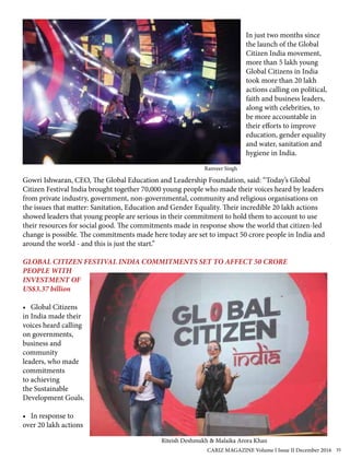 In just two months since
the launch of the Global
Citizen India movement,
more than 5 lakh young
Global Citizens in India
took more than 20 lakh
actions calling on political,
faith and business leaders,
along with celebrities, to
be more accountable in
their efforts to improve
education, gender equality
and water, sanitation and
hygiene in India.
Gowri Ishwaran, CEO, The Global Education and Leadership Foundation, said: “Today’s Global
Citizen Festival India brought together 70,000 young people who made their voices heard by leaders
from private industry, government, non-governmental, community and religious organisations on
the issues that matter: Sanitation, Education and Gender Equality. Their incredible 20 lakh actions
showed leaders that young people are serious in their commitment to hold them to account to use
their resources for social good. The commitments made in response show the world that citizen-led
change is possible. The commitments made here today are set to impact 50 crore people in India and
around the world - and this is just the start.”
GLOBAL CITIZEN FESTIVAL INDIA COMMITMENTS SET TO AFFECT 50 CRORE
PEOPLE WITH
INVESTMENT OF
US$3.37 billion
• Global Citizens
in India made their
voices heard calling
on governments,
business and
community
leaders, who made
commitments
to achieving
the Sustainable
Development Goals.
• In response to
over 20 lakh actions
Ranveer Singh
Riteish Deshmukh & Malaika Arora Khan
CARIZ MAGAZINE Volume I Issue II December 2016 35
 