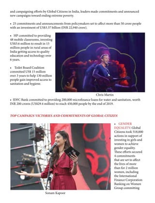 and campaigning efforts by Global Citizens in India, leaders made commitments and announced
new campaigns toward ending extreme poverty.
• 25 commitments and announcements from policymakers set to affect more than 50 crore people
with an investment of US$3.37 billion (INR 22,940 crore).
• HP committed to providing
48 mobile classrooms, investing
US$3.6 million to result in 15
million people in rural areas of
India getting access to quality
education and technology over
6 years.
• Toilet Board Coalition
committed US$ 15 million
over 3 years to help 130 million
people gain improved access to
sanitation and hygiene.
• IDFC Bank committed to providing 200,000 microfinance loans for water and sanitation, worth
INR 200 crores (US$29.4 million) to reach 450,000 people by the end of 2019.
TOP CAMPAIGN VICTORIES AND COMMITMENTS OF GLOBAL CITIZEN
• GENDER
EQUALITY: Global
Citizens took 518,000
actions in support of
investing in girls and
women to achieve
gender equality.
These efforts secured
4 commitments
that are set to affect
the lives of more
than for 2 million
women, including
the International
Finance Corporation
Banking on Women
Group committing
Sonam Kapoor
Chris Martin
 