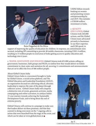 USD$2 billion towards
banking on women
and promoting women
entrepreneurship by
end 2019. This includes
a US$100 million
investment in India.
• QUALITY
EDUCATION: Global
Citizens took 265,000
actions, and the Global
Citizen team advocated
privately to businesses
to use their expertise
and CSR spend, in
support of improving the quality of education for children. In response, six commitments were
secured, including HP committing to provide 48 mobile classrooms, investing US$3. 6 million,
resulting in 15 million people in rural areas of India getting access to quality education and
technology over 6 years.
• WATER, SANITATION AND HYGIENE: Global Citizens took 651,000 actions calling on
government, businesses, faith groups and NGOs, to outline how they would deliver on India’s
commitment to clean water and sanitation for all, securing 11 commitments and announcements
that are set to affect the lives of 486 million people.
About Global Citizen India
Global Citizen India is a movement brought to India
by Global Citizen, a social action platform, and The
Global Education and Leadership Foundation (tGELF),
an organisation focused on cultivating ethical, altruistic
leadership to improve the state of the planet through
collective action. Global Citizen India will comprise
a distinctive mix of events, grassroots activism, media
campaigning and online activation, to catalyze India’s
15-year journey towards achieving the Sustainable
Development Goals, and to bring about the end of
extreme poverty.
Global Citizens will continue to campaign to make sure
that leaders deliver on these promises, and that they
commit to doing even more on the 7 ongoing calls to
action that were launched from the stage of the event, and
which can be taken at www.globalcitizen.in
Rana Daggubati & Dia Mirza
Jay Z
CARIZ MAGAZINE Volume I Issue II December 2016 37
 