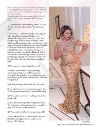 Dubai, Nina continues to collaborate with global beauty
brands. Apart from workshops, she showcases the latest
beauty trends, services and products via her blog which is
extremely popular.
Here’s getting up, close and personal with the one, well
known for her bespoke contouring skills and much
more...
Q) Your tryst with fame and being referred to as the
‘Eyebrow & Contour Queen’, how did the journey
start?
I was 15 when I scouted as a model for a magazine.
After a brief stint, I realised that I was more
comfortable being behind the scenes rather than
being on stage. I would instinctively know what
shades would work rather than what the artist would
suggest. Soon after finishing my education, I decided
to pursue a career in makeup artistry instead of
going to University. I also started working as a
make-up artist for Estee Lauder, Elizabeth Arden
and Kanebo. Simultaneously, I learnt the basics of
photography, lighting, photoshop and creative art
direction. Since then, there has been no looking
back.
Q) Where do you get your inspiration from?
Every face is different and my style changes
depending on the person and the occasion. I
never go by the typical pre-conceived notions. It’s
something that just comes naturally to me and I love
being distinct.
Q) What’s your magic mantra for that perfect look?
Never cut corners, your movements should be slow
so that you don’t rush the application and blending.
Q) What is the most common make-up mistake that
people make?
It’s probably not enough of blending in the shades.
The application and blending should be completely
separate if you are a make-up amateur.
Q) What are the must haves for any dressing table?
Make-Up Forever Ultra HD Concealer, Tom Ford
Skin Illuminating powder duo and Anastasia
Beverly Hills Dipbrow. Nina Ubhi
CARIZ MAGAZINE Volume I Issue II December 2016 39
 