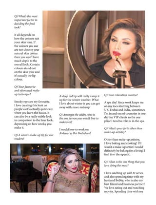 Q) What’s the most
important factor in
deciding the final
look?
It all depends on
how the colours suit
your skin tone. If
the colours you use
are too close to your
natural skin colour
then you won’t have
much depth to the
overall look. Certain
colours stand out
on the skin tone and
it’s usually the lip
colour.
Q) Your favourite
and often used make-
up technique?
Smoky eyes are my favourite.
I love creating this look on
people as it’s actually quite easy
when you learn the basics. It
can also be a really subtle look
in comparison to the liner look,
depending on how smoky you
make it.
Q) A winter-make-up tip for our
readers?
A deep red lip will really vamp it
up for the winter weather. What
I love about winter is you can get
away with more makeup!
Q) Amongst the celebs, who is
the one person you would love to
makeover?
I would love to work on
Aishwarya Rai Bachchan!
Q) Your relaxation mantra?
A spa day! Since work keeps me
on my toes shuttling between
UK, Dubai and India, sometimes
I’m in and out of countries in one
day for VIP clients so the one
place I tend to relax is in the spa.
Q) What’s your forte other than
make-up artistry?
Other than make-up artistry,
I love baking and cooking! If I
wasn’t a make-up artist I would
definitely be baking for a living! I
find it so therapeutic.
Q) What is the one thing that you
love doing the most?
I love catching up with tv series
and also spending time with my
husband Bobby, who is also my
best friend and business partner!
We love eating out and watching
movies. Spending time with my
 