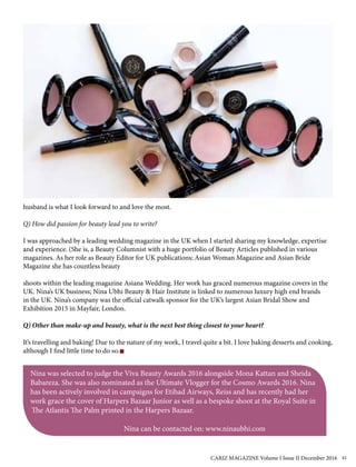 husband is what I look forward to and love the most.
Q) How did passion for beauty lead you to write?
I was approached by a leading wedding magazine in the UK when I started sharing my knowledge, expertise
and experience. (She is, a Beauty Columnist with a huge portfolio of Beauty Articles published in various
magazines. As her role as Beauty Editor for UK publications; Asian Woman Magazine and Asian Bride
Magazine she has countless beauty
shoots within the leading magazine Asiana Wedding. Her work has graced numerous magazine covers in the
UK. Nina’s UK business; Nina Ubhi Beauty & Hair Institute is linked to numerous luxury high end brands
in the UK. Nina’s company was the official catwalk sponsor for the UK’s largest Asian Bridal Show and
Exhibition 2015 in Mayfair, London.
Q) Other than make-up and beauty, what is the next best thing closest to your heart?
It’s travelling and baking! Due to the nature of my work, I travel quite a bit. I love baking desserts and cooking,
although I find little time to do so.
Nina was selected to judge the Viva Beauty Awards 2016 alongside Mona Kattan and Sheida
Babareza. She was also nominated as the Ultimate Vlogger for the Cosmo Awards 2016. Nina
has been actively involved in campaigns for Etihad Airways, Reiss and has recently had her
work grace the cover of Harpers Bazaar Junior as well as a bespoke shoot at the Royal Suite in
The Atlantis The Palm printed in the Harpers Bazaar.
Nina can be contacted on: www.ninaubhi.com
CARIZ MAGAZINE Volume I Issue II December 2016 41
 