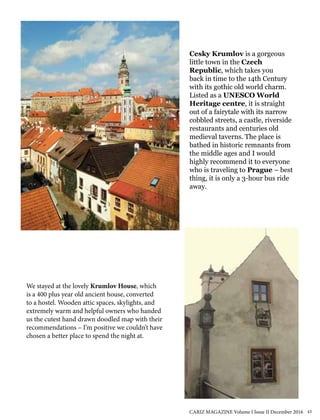 We stayed at the lovely Krumlov House, which
is a 400 plus year old ancient house, converted
to a hostel. Wooden attic spaces, skylights, and
extremely warm and helpful owners who handed
us the cutest hand drawn doodled map with their
recommendations – I’m positive we couldn’t have
chosen a better place to spend the night at.	
Cesky Krumlov is a gorgeous
little town in the Czech
Republic, which takes you
back in time to the 14th Century
with its gothic old world charm.
Listed as a UNESCO World
Heritage centre, it is straight
out of a fairytale with its narrow
cobbled streets, a castle, riverside
restaurants and centuries old
medieval taverns. The place is
bathed in historic remnants from
the middle ages and I would
highly recommend it to everyone
who is traveling to Prague – best
thing, it is only a 3-hour bus ride
away.
CARIZ MAGAZINE Volume I Issue II December 2016 43
 