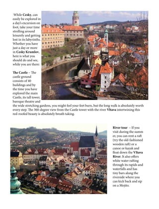 While Cesky, can
easily be explored in
a day’s excursion on
foot, take your time
strolling around
leisurely and getting
lost in its labyrinths.
Whether you have
just a day or more
in Cesky Krumlov,
here is what you
should do and see,
while you are there:
The Castle – The
castle ground
consists of 40
buildings and by
the time you have
explored the main
Castle, its tall tower,
baroque theatre and
the wide stretching gardens, you might feel your feet burn, but the long walk is absolutely worth
every step. The 360-degree view from the Castle tower with the river Vltava intertwining this
red-roofed beauty is absolutely breath taking.
River tour – If you
visit during the summ
er, you can rent a raft
(try the old-fashioned
wooden raft) or a
canoe or kayak and
float down the VItava
River. It also offers
white water rafting
through its rapids and
waterfalls and has
tiny bars along the
riverside where you
can kick back and sip
on a Mojito.
 
