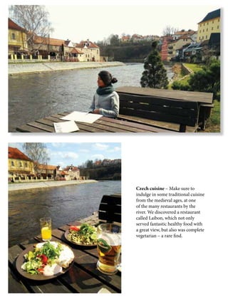 Czech cuisine – Make sure to
indulge in some traditional cuisine
from the medieval ages, at one
of the many restaurants by the
river. We discovered a restaurant
called Laibon, which not only
served fantastic healthy food with
a great view, but also was complete
vegetarian – a rare find.
 