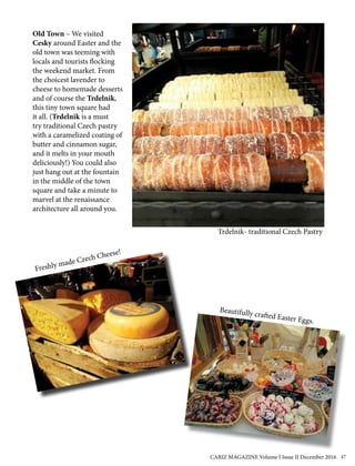 Old Town – We visited
Cesky around Easter and the
old town was teeming with
locals and tourists flocking
the weekend market. From
the choicest lavender to
cheese to homemade desserts
and of course the Trdelnik,
this tiny town square had
it all. (Trdelnik is a must
try traditional Czech pastry
with a caramelized coating of
butter and cinnamon sugar,
and it melts in your mouth
deliciously!) You could also
just hang out at the fountain
in the middle of the town
square and take a minute to
marvel at the renaissance
architecture all around you.
Freshly made Czech Cheese!
Beautifully crafted Easter Eggs.
Trdelnik- traditional Czech Pastry
CARIZ MAGAZINE Volume I Issue II December 2016 47
 