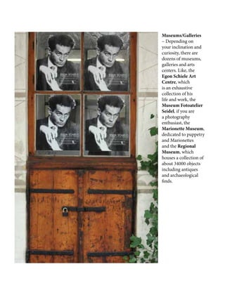 Museums/Galleries
– Depending on
your inclination and
curiosity, there are
dozens of museums,
galleries and arts
centers. Like, the
Egon Schiele Art
Centre, which
is an exhaustive
collection of his
life and work, the
Museum Fotoatelier
Seidel, if you are
a photography
enthusiast, the
Marionette Museum,
dedicated to puppetry
and Marionettes
and the Regional
Museum, which
houses a collection of
about 34000 objects
including antiques
and archaeological
finds.
 