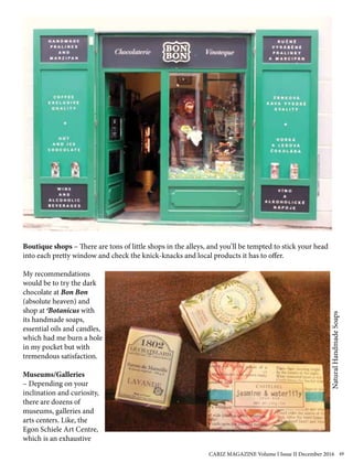 Boutique shops – There are tons of little shops in the alleys, and you’ll be tempted to stick your head
into each pretty window and check the knick-knacks and local products it has to offer.
My recommendations
would be to try the dark
chocolate at Bon Bon
(absolute heaven) and
shop at Botanicus with
its handmade soaps,
essential oils and candles,
which had me burn a hole
in my pocket but with
tremendous satisfaction.
Museums/Galleries
– Depending on your
inclination and curiosity,
there are dozens of
museums, galleries and
arts centers. Like, the
Egon Schiele Art Centre,
which is an exhaustive
NaturalHandmadeSoaps
CARIZ MAGAZINE Volume I Issue II December 2016 49
 