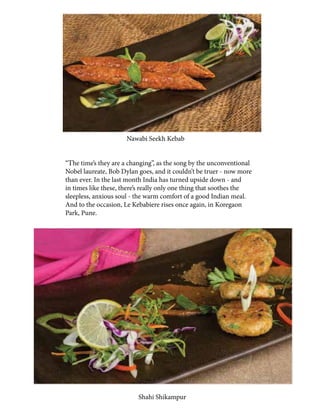 “The time’s they are a changing”, as the song by the unconventional
Nobel laureate, Bob Dylan goes, and it couldn’t be truer - now more
than ever. In the last month India has turned upside down - and
in times like these, there’s really only one thing that soothes the
sleepless, anxious soul - the warm comfort of a good Indian meal.
And to the occasion, Le Kebabiere rises once again, in Koregaon
Park, Pune.
Nawabi Seekh Kebab
Shahi Shikampur
 
