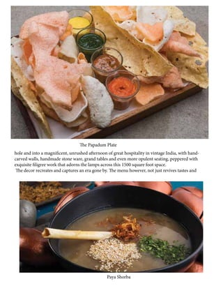 hole and into a magnificent, unrushed afternoon of great hospitality in vintage India, with hand-
carved walls, handmade stone ware, grand tables and even more opulent seating, peppered with
exquisite filigree work that adorns the lamps across this 1500 square foot space.
The decor recreates and captures an era gone by. The menu however, not just revives tastes and
Paya Shorba
The Papadum Plate
 