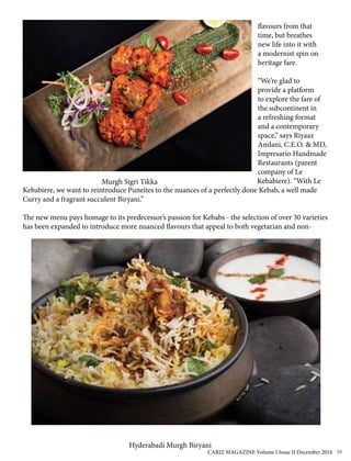 flavours from that
time, but breathes
new life into it with
a modernist spin on
heritage fare.
“We’re glad to
provide a platform
to explore the fare of
the subcontinent in
a refreshing format
and a contemporary
space,” says Riyaaz
Amlani, C.E.O. & MD,
Impresario Handmade
Restaurants (parent
company of Le
Kebabiere). “With Le
Kebabiere, we want to reintroduce Puneites to the nuances of a perfectly done Kebab, a well made
Curry and a fragrant succulent Biryani.”
The new menu pays homage to its predecessor’s passion for Kebabs - the selection of over 30 varieties
has been expanded to introduce more nuanced flavours that appeal to both vegetarian and non-
Hyderabadi Murgh Biryani
Murgh Sigri Tikka
CARIZ MAGAZINE Volume I Issue II December 2016 55
 