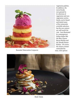 vegetarian palettes.
In addition, the
menu breaks
new ground in
its selection of
vegetarian and non-
vegetarian curries.
Surely, you’ve heard
and tasted many
of the restaurants
erstwhile selection,
but the new entrees
are well worth the
visit - best illustrated
by contemporary
Indian dishes like
the Blue Cheese
Bacon Kulcha and
the Wasabi Paneer
Kulcha. Of course,
the classics remain
untouched by
time, with options
Shahi Tukda
Rasmalai Watermelon Carpaccio
 