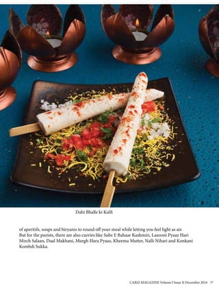 of aperitifs, soups and biryanis to round off your meal while letting you feel light as air.
But for the purists, there are also curries like Subz E Bahaar Kashmiri, Lasooni Pyaaz Hari
Mirch Salaan, Daal Makhani, Murgh Hara Pyaaz, Kheema Mutter, Nalli Nihari and Konkani
Kombdi Sukka.
Dahi Bhalle ki Kulfi
CARIZ MAGAZINE Volume I Issue II December 2016 57
 
