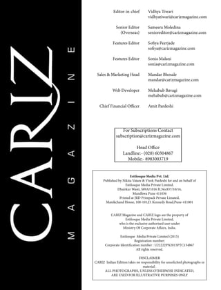 Vidhya Tiwari
vidhyatiwari@carizmagazine.com
Sameera Moledina
senioreditor@carizmagazine.com
Sofiya Peerjade
sofiya@carizmagazine.com
Sonia Malani
sonia@carizmagazine.com
Mandar Bhosale
mandar@carizmagazine.com
Mehabub Bavagi
mehabub@carizmagazine.com
Amit Pardeshi
For Subscriptions Contact
subscription@carizmagazine.com
Head Office
Landline:- (020) 60304867
Mobile:- 8983003719
Estilosque Media Pvt. Ltd.
Published by Nikita Vatare & Vivek Pardeshi for and on behalf of
Estilosque Media Private Limited.
Dhairkur Wasti, S89A/1016 H.No.837/10/16,
Mundhwa Pune 411036
Printed at JRD Printpack Private Limated,
Manikchand House, 100-101,D. Kennedy Road,Pune-411001
CARIZ Magazine and CARIZ logo are the property of
Estilosque Media Private Limited,
who is the exclusive authorised user under
Ministry Of Corporate Affairs, India.
Estilosque Media Private Limited (2015)
Registration number:
Corporate Identification number : U22222PN2015PTC154867
All rights reserved.
DISCLAIMER
CARIZ Indian Edition takes no responsibility for unsolicited photographs or
material .
ALL PHOTOGRAPHS, UNLESS OTHERWISE INDICATED,
ARE USED FOR ILLUSTRATIVE PURPOSES ONLY
Editor-in-chief
Senior Editor
(Overseas)
Features Editor
Features Editor
Sales & Marketing Head
Web Developer
Chief Financial Officer
 