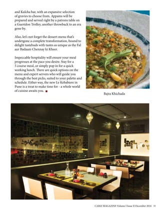and Kulcha bar, with an expansive selection
of gravies to choose from. Appams will be
prepared and served right by a patrons table on
a Gueridon Trolley, another throwback to an era
gone by.
Also, let’s not forget the dessert menu that’s
undergone a complete transformation, bound to
delight tastebuds with tastes as unique as the Fal
aur Badaam Chennay ki Kheer.
Impeccable hospitality will ensure your meal
progresses at the pace you desire. Stay for a
5 course meal, or simply pop in for a quick
working lunch. There are quick options on the
menu and expert servers who will guide you
through the best picks, suited to your palette and
schedule. Either way, the new Le Kebabiere in
Pune is a treat to make time for - a whole world
of cuisine awaits you.
Bajra Khichada
CARIZ MAGAZINE Volume I Issue II December 2016 61
 