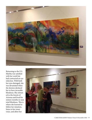 Returning to the U.S
Martha was satisfied
with her work but
had contracted an eye
infection. With both
her eyes damaged, she
was devastated when
the doctors declared
her to have incurable
blindness. She retreat-
ed to the forests of
Arizona and lived for
sixteen months in near
total blindness. This is
where she learned to
follow her intuition,
listen to her inner
voice, and allow her
CARIZ MAGAZINE Volume I Issue II December 2016 63
 