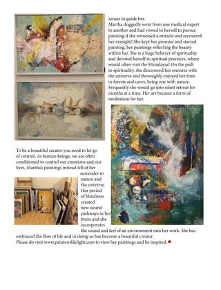 senses to guide her.
Martha doggedly went from one medical expert
to another and had vowed to herself to pursue
painting if she witnessed a miracle and recovered
her eyesight! She kept her promise and started
painting, her paintings reflecting the beauty
within her. She is a huge believer of spirituality
and devoted herself to spiritual practices, where
would often visit the Himalayas! On the path
to spirituality, she discovered her oneness with
the universe and thoroughly enjoyed her time
in forests and caves, being one with nature.
Frequently she would go into silent retreat for
months at a time. Her art became a form of
meditation for her.
To be a beautiful creator you need to let go
of control. As human beings, we are often
conditioned to control our emotions and our
lives, Martha’s paintings instead tell of her
surrender to
nature and
the universe.
Her period
of blindness
created
new neural
pathways in her
brain and she
incorporates
the sound and feel of an environment into her work. She has
embraced the flow of life and in doing so has become a beautiful creator.
Please do visit www.painterofdelight.com to view her paintings and be inspired.
 