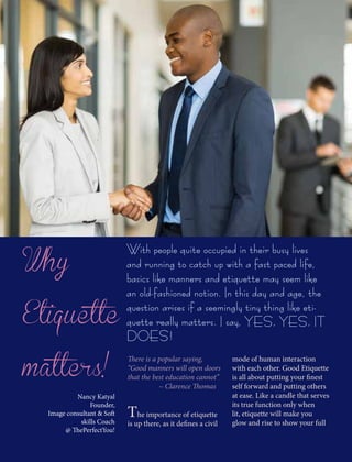 Why
Etiquette
matters!
With people quite occupied in their busy lives
and running to catch up with a fast paced life,
basics like manners and etiquette may seem like
an old-fashioned notion. In this day and age, the
question arises if a seemingly tiny thing like eti-
quette really matters. I say, YES, YES, IT
DOES!
There is a popular saying,
“Good manners will open doors
that the best education cannot”
~ Clarence Thomas
The importance of etiquette
is up there, as it defines a civil
mode of human interaction
with each other. Good Etiquette
is all about putting your finest
self forward and putting others
at ease. Like a candle that serves
its true function only when
lit, etiquette will make you
glow and rise to show your full
Nancy Katyal
Founder,
Image consultant & Soft
skills Coach
@ ThePerfectYou!
 