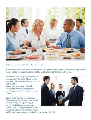 potential and your finest self to the outside world.
We, humans, are all hard-wired for connection, and good etiquette is the cornerstone of being able to
make a lasting first impression that will help you to effortlessly connect with people.
When I talk about etiquette, I am not just
limiting it to ‘Please’ and ‘Thank you’ or
teaching children, how to address elders as
‘Mr.’ or ‘Mrs.’
Good etiquette is about effectively
managing your body language, plus
extending courtesy and empathy towards
others.
Basic mannerisms like covering your
face when sneezing, washing your hands
before handling food, perfecting the
art of a handshake, eating with your
mouth closed, wearing a deodorant, and
showering regularly etc are the essentials
and I would encourage you to make them part of your daily life.
 