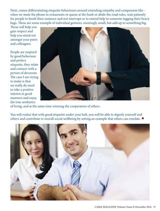 Next, comes differentiating etiquette behaviours around extending empathy and compassion like -
when we mute the phone in restaurants or queue at the bank or abide the road rules, wait patiently
for people to finish their sentence and not interrupt or to extend help to someone tugging their heavy
bags. These are some example of individual gestures, seemingly small, but add up to something big.
These will help you
gain respect and
help you stand out
amongst your peers
and colleagues.
People are inspired
by good behaviour
and perfect
etiquette, they relate
and connect with a
person of decorum.
The case I am trying
to make is that
we really do need
to take a positive
interest in good
manners and enjoy
the true aesthetics
of living, and at the same time winning the cooperation of others.
You will realise that with good etiquette under your belt, you will be able to dignify yourself and
others and contribute to overall social wellbeing by setting an example that others can emulate.
CARIZ MAGAZINE Volume I Issue II December 2016 67
 
